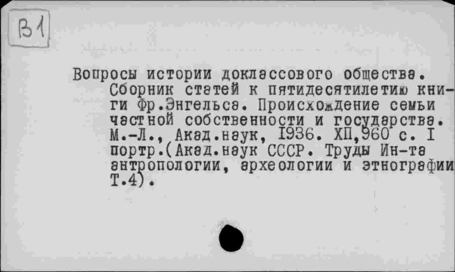 ﻿
Вопросы истории доклассового общества. Сборник статей к пятидесятилетию книги Фр.Энгельсе. Происхождение семьи частной собственности и государства. М.-Л., Акад.наук, 1936. ХП,960 с. I портр.(Акад.наук СССР. Труды Ин-та антропологии, археологии и этнографии Т.4).